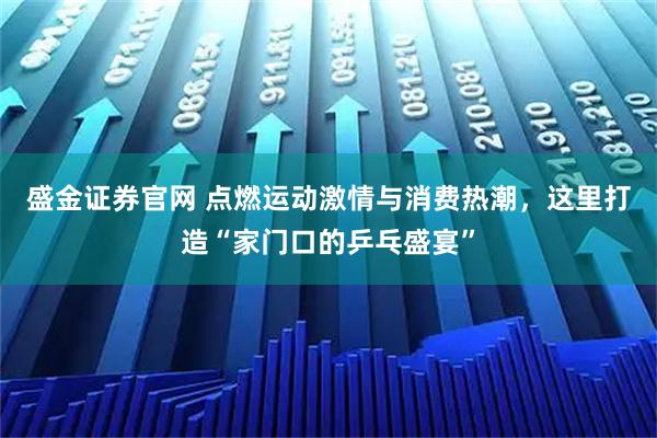 盛金证券官网 点燃运动激情与消费热潮，这里打造“家门口的乒乓盛宴”