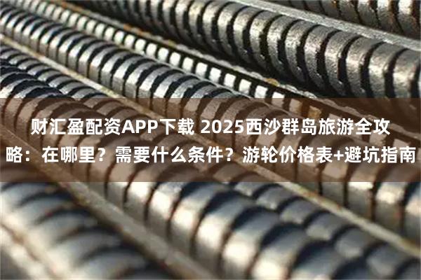 财汇盈配资APP下载 2025西沙群岛旅游全攻略：在哪里？需要什么条件？游轮价格表+避坑指南