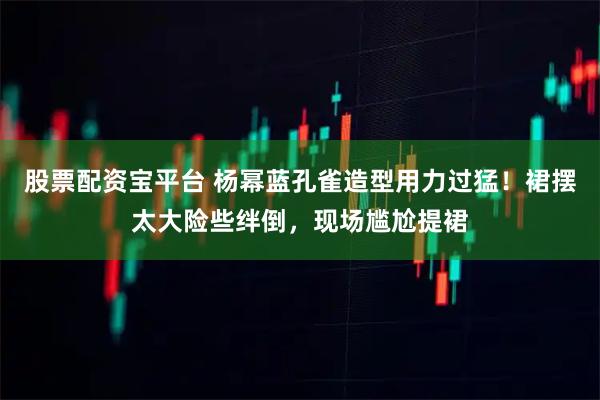 股票配资宝平台 杨幂蓝孔雀造型用力过猛！裙摆太大险些绊倒，现场尴尬提裙