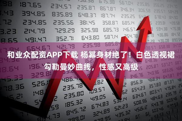 和业众配资APP下载 杨幂身材绝了！白色透视裙勾勒曼妙曲线，性感又高级