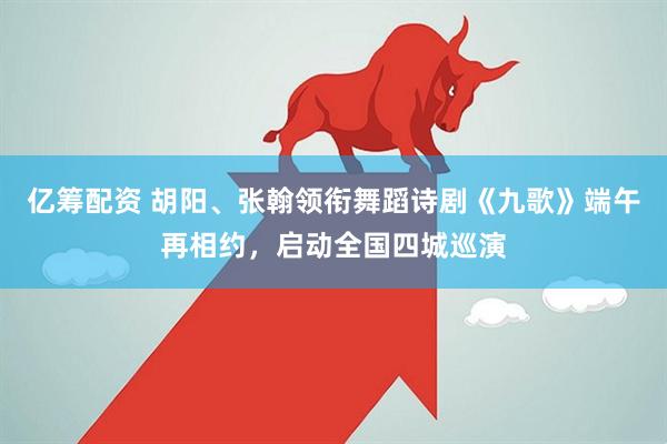 亿筹配资 胡阳、张翰领衔舞蹈诗剧《九歌》端午再相约，启动全国四城巡演