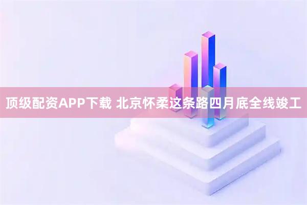 顶级配资APP下载 北京怀柔这条路四月底全线竣工