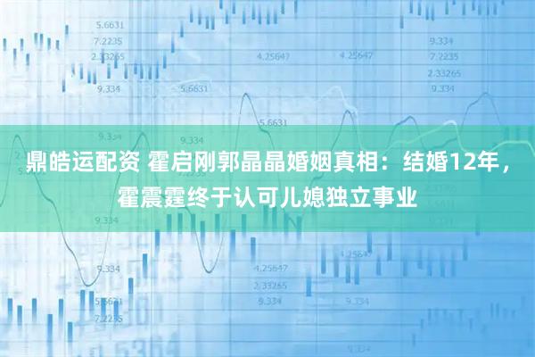 鼎皓运配资 霍启刚郭晶晶婚姻真相：结婚12年，霍震霆终于认可儿媳独立事业