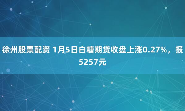 徐州股票配资 1月5日白糖期货收盘上涨0.27%，报5257元