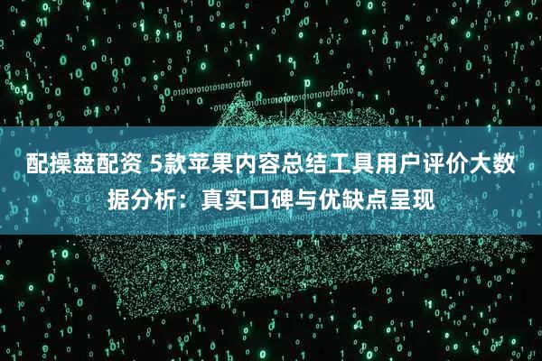 配操盘配资 5款苹果内容总结工具用户评价大数据分析：真实口碑与优缺点呈现