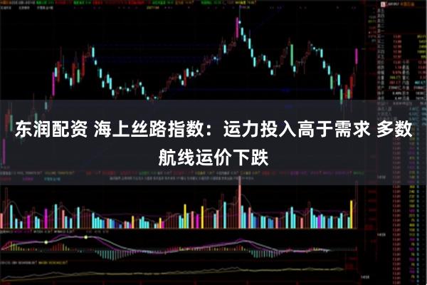 东润配资 海上丝路指数：运力投入高于需求 多数航线运价下跌