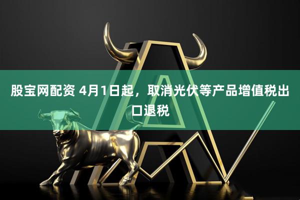 股宝网配资 4月1日起，取消光伏等产品增值税出口退税