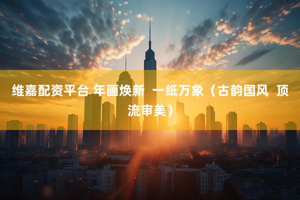 维嘉配资平台 年画焕新  一纸万象（古韵国风  顶流审美）