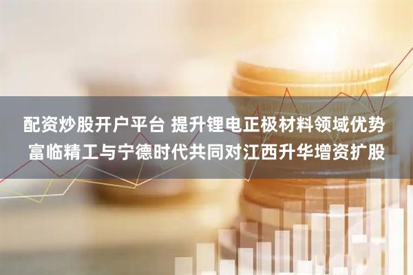配资炒股开户平台 提升锂电正极材料领域优势 富临精工与宁德时代共同对江西升华增资扩股