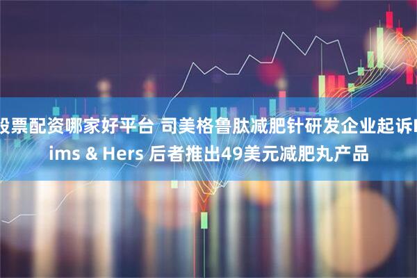 股票配资哪家好平台 司美格鲁肽减肥针研发企业起诉Hims & Hers 后者推出49美元减肥丸产品