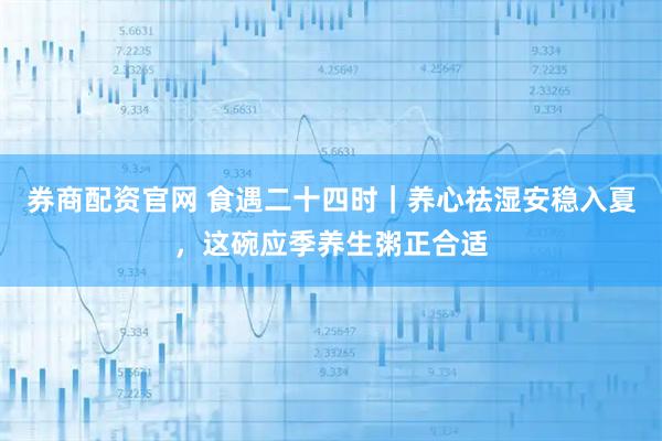 券商配资官网 食遇二十四时｜养心祛湿安稳入夏，这碗应季养生粥正合适