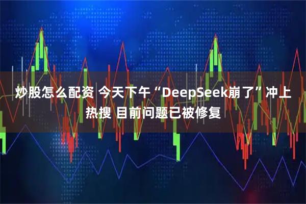 炒股怎么配资 今天下午“DeepSeek崩了”冲上热搜 目前问题已被修复