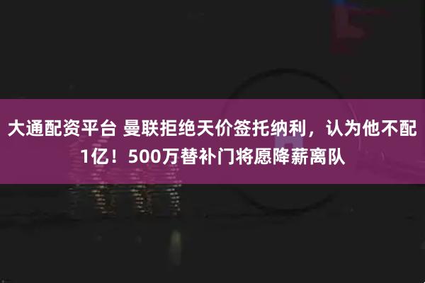 大通配资平台 曼联拒绝天价签托纳利，认为他不配1亿！500万替补门将愿降薪离队