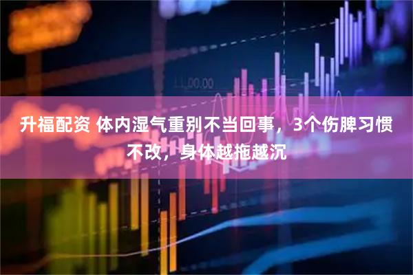 升福配资 体内湿气重别不当回事，3个伤脾习惯不改，身体越拖越沉